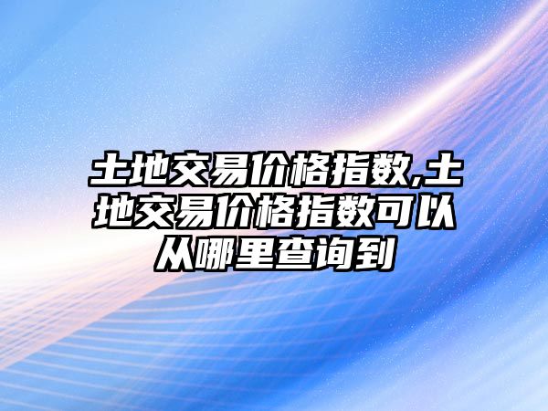 土地交易價格指數(shù),土地交易價格指數(shù)可以從哪里查詢到