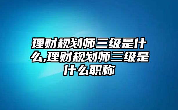 理財(cái)規(guī)劃師三級(jí)是什么,理財(cái)規(guī)劃師三級(jí)是什么職稱