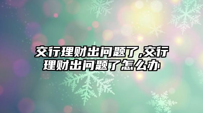 交行理財出問題了,交行理財出問題了怎么辦