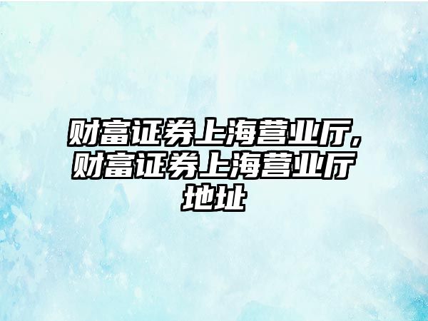 財富證券上海營業(yè)廳,財富證券上海營業(yè)廳地址