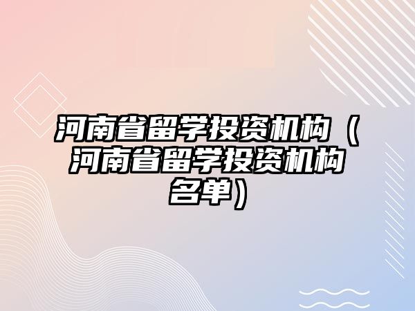 河南省留學(xué)投資機構(gòu)（河南省留學(xué)投資機構(gòu)名單）