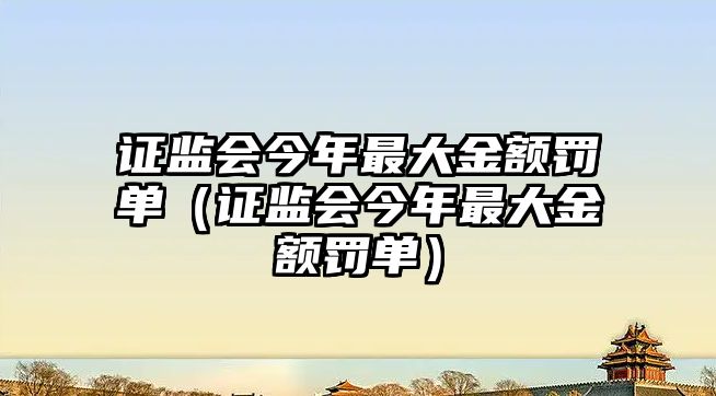 證監(jiān)會(huì)今年最大金額罰單（證監(jiān)會(huì)今年最大金額罰單）