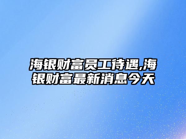 海銀財富員工待遇,海銀財富最新消息今天