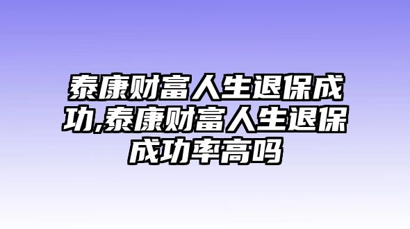 泰康財富人生退保成功,泰康財富人生退保成功率高嗎