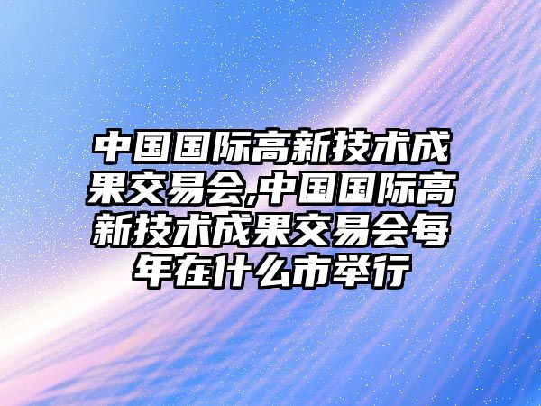 中國(guó)國(guó)際高新技術(shù)成果交易會(huì),中國(guó)國(guó)際高新技術(shù)成果交易會(huì)每年在什么市舉行