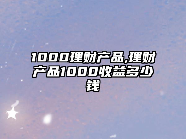 1000理財產(chǎn)品,理財產(chǎn)品1000收益多少錢