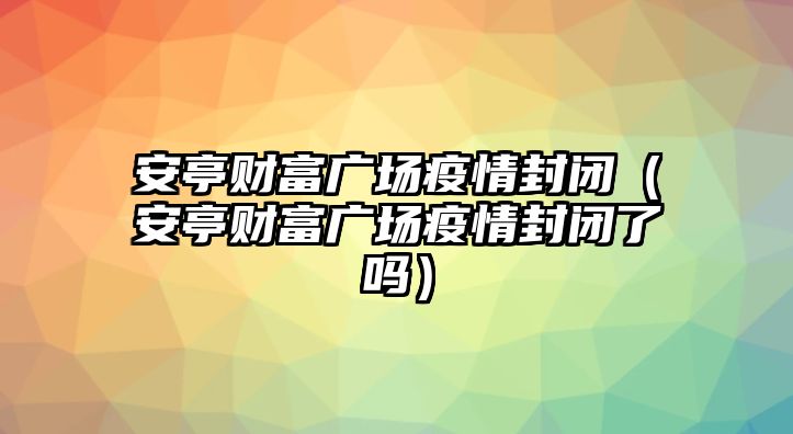 安亭財富廣場疫情封閉（安亭財富廣場疫情封閉了嗎）