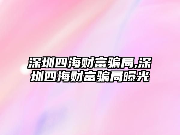 深圳四海財富騙局,深圳四海財富騙局曝光