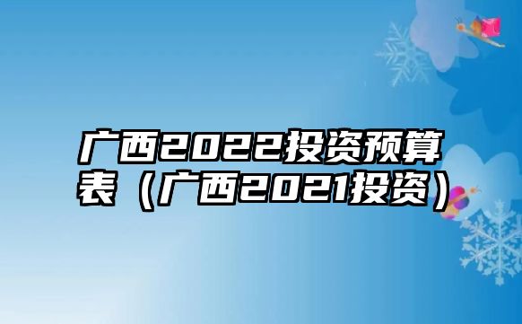 廣西2022投資預(yù)算表（廣西2021投資）