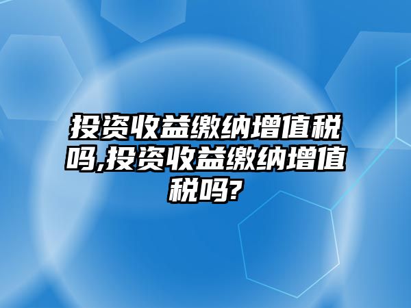 投資收益繳納增值稅嗎,投資收益繳納增值稅嗎?