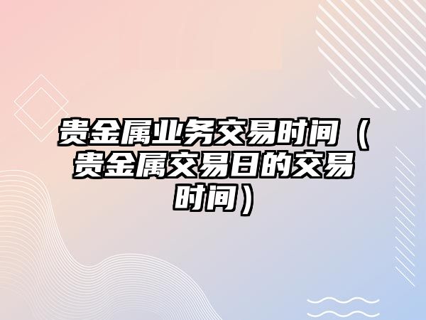 貴金屬業(yè)務(wù)交易時(shí)間（貴金屬交易日的交易時(shí)間）