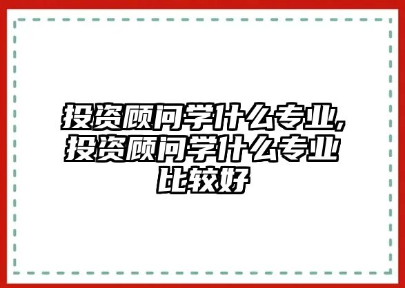 投資顧問學什么專業(yè),投資顧問學什么專業(yè)比較好