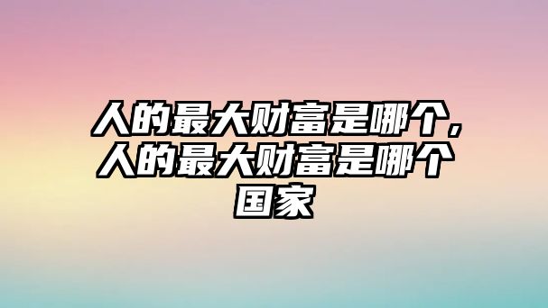 人的最大財富是哪個,人的最大財富是哪個國家