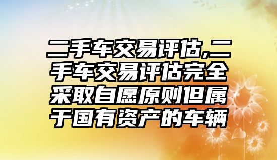 二手車交易評估,二手車交易評估完全采取自愿原則但屬于國有資產的車輛