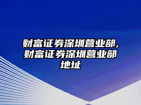 財(cái)富證券深圳營(yíng)業(yè)部,財(cái)富證券深圳營(yíng)業(yè)部地址