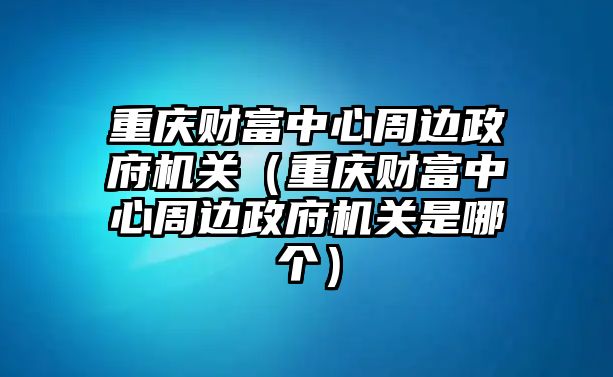 重慶財富中心周邊政府機(jī)關(guān)（重慶財富中心周邊政府機(jī)關(guān)是哪個）