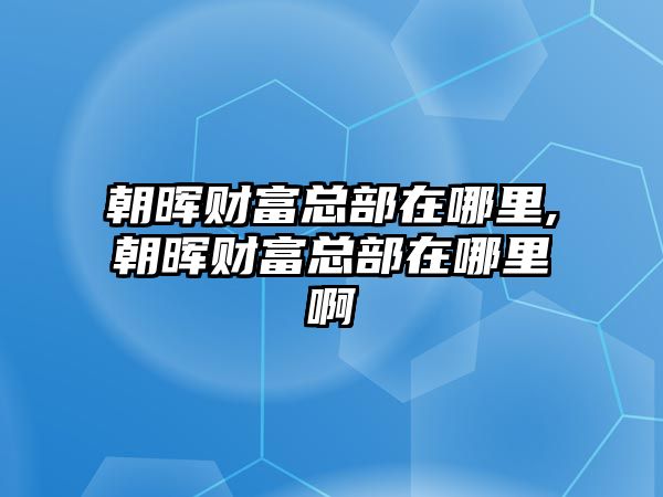 朝暉財(cái)富總部在哪里,朝暉財(cái)富總部在哪里啊