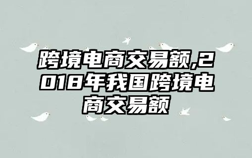 跨境電商交易額,2018年我國(guó)跨境電商交易額