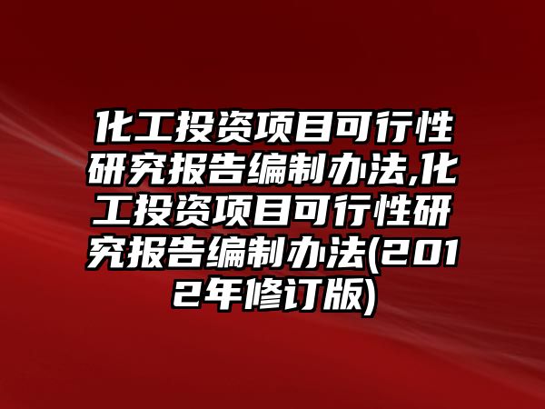 化工投資項目可行性研究報告編制辦法,化工投資項目可行性研究報告編制辦法(2012年修訂版)