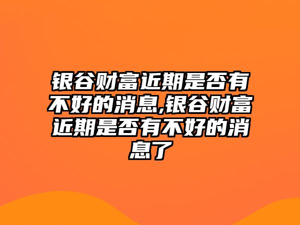 銀谷財(cái)富近期是否有不好的消息,銀谷財(cái)富近期是否有不好的消息了