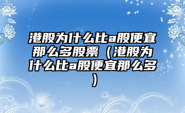 港股為什么比a股便宜那么多股票（港股為什么比a股便宜那么多）