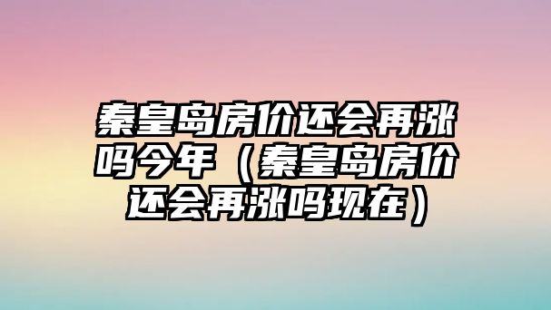 秦皇島房價還會再漲嗎今年（秦皇島房價還會再漲嗎現(xiàn)在）