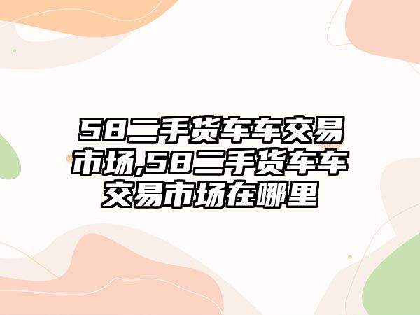 58二手貨車車交易市場,58二手貨車車交易市場在哪里