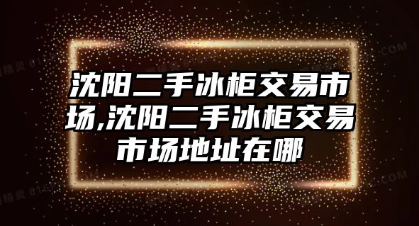 沈陽二手冰柜交易市場,沈陽二手冰柜交易市場地址在哪