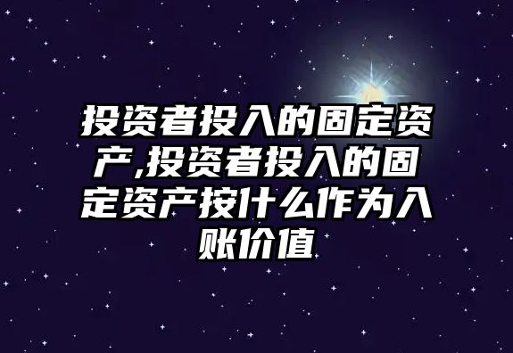 投資者投入的固定資產(chǎn),投資者投入的固定資產(chǎn)按什么作為入賬價(jià)值