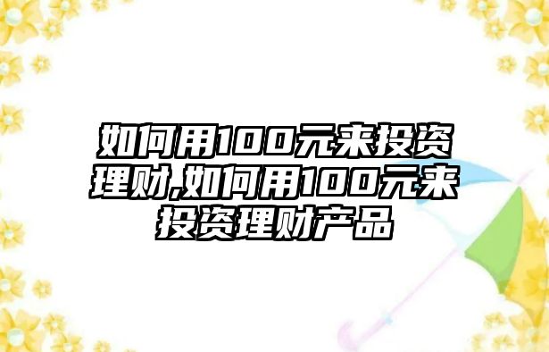 如何用100元來投資理財,如何用100元來投資理財產(chǎn)品