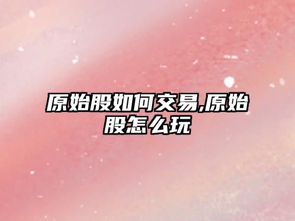 原始股如何交易,原始股怎么玩