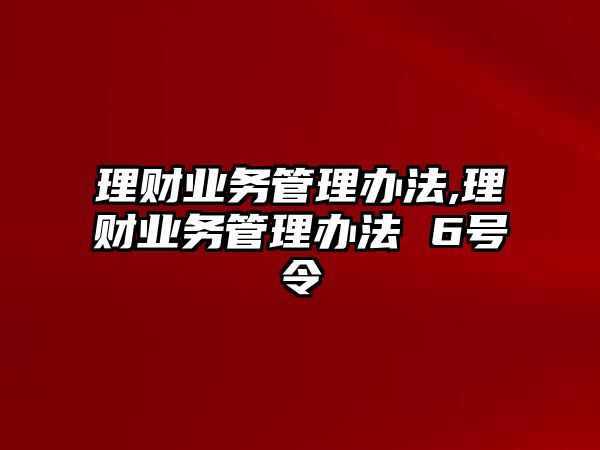 理財業(yè)務(wù)管理辦法,理財業(yè)務(wù)管理辦法 6號令