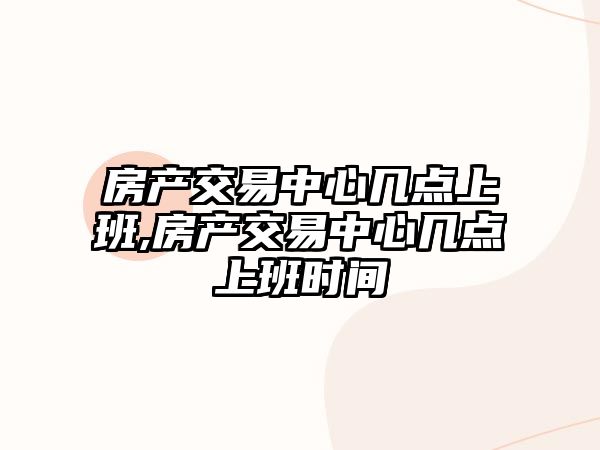 房產(chǎn)交易中心幾點(diǎn)上班,房產(chǎn)交易中心幾點(diǎn)上班時(shí)間