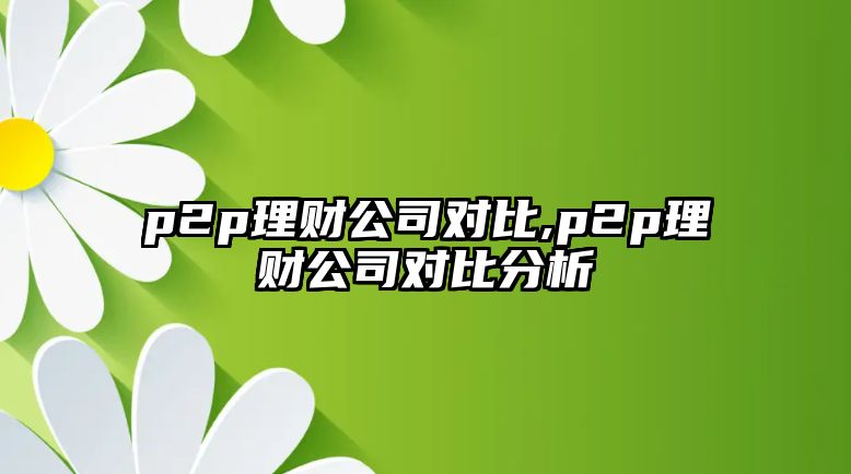 p2p理財(cái)公司對(duì)比,p2p理財(cái)公司對(duì)比分析