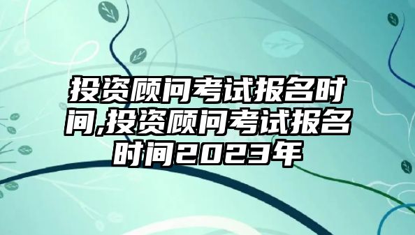 投資顧問考試報名時間,投資顧問考試報名時間2023年