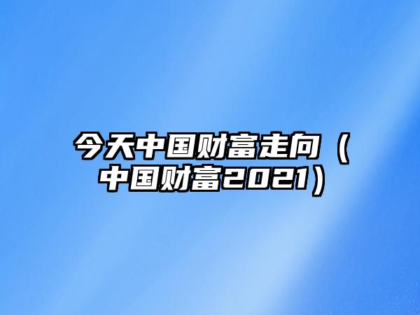 今天中國財(cái)富走向（中國財(cái)富2021）