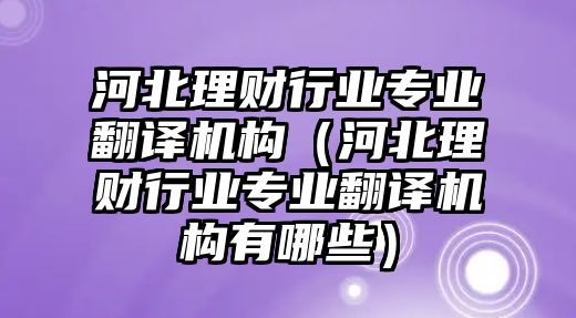 河北理財(cái)行業(yè)專業(yè)翻譯機(jī)構(gòu)（河北理財(cái)行業(yè)專業(yè)翻譯機(jī)構(gòu)有哪些）