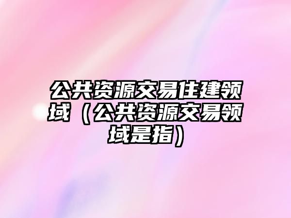 公共資源交易住建領(lǐng)域（公共資源交易領(lǐng)域是指）