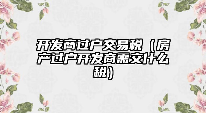 開發(fā)商過戶交易稅（房產(chǎn)過戶開發(fā)商需交什么稅）