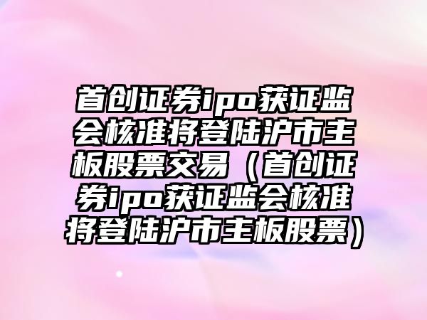 首創(chuàng)證券ipo獲證監(jiān)會(huì)核準(zhǔn)將登陸滬市主板股票交易（首創(chuàng)證券ipo獲證監(jiān)會(huì)核準(zhǔn)將登陸滬市主板股票）