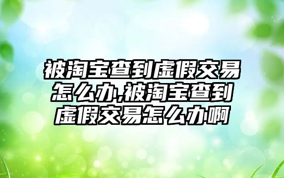 被淘寶查到虛假交易怎么辦,被淘寶查到虛假交易怎么辦啊