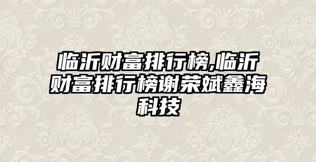 臨沂財富排行榜,臨沂財富排行榜謝榮斌鑫?？萍? class=