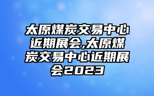 太原煤炭交易中心近期展會(huì),太原煤炭交易中心近期展會(huì)2023