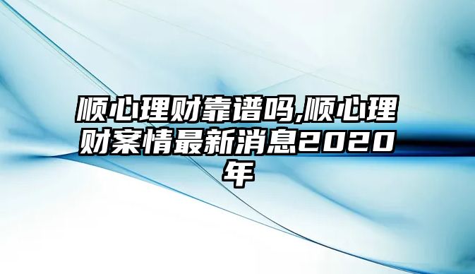 順心理財靠譜嗎,順心理財案情最新消息2020年