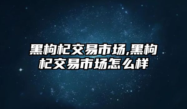 黑枸杞交易市場,黑枸杞交易市場怎么樣