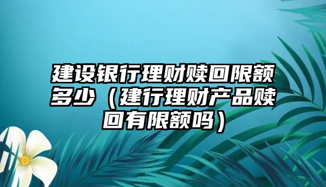 建設(shè)銀行理財贖回限額多少（建行理財產(chǎn)品贖回有限額嗎）