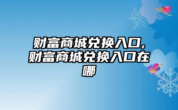 財(cái)富商城兌換入口,財(cái)富商城兌換入口在哪