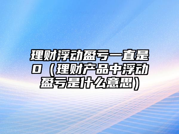 理財(cái)浮動(dòng)盈虧一直是0（理財(cái)產(chǎn)品中浮動(dòng)盈虧是什么意思）