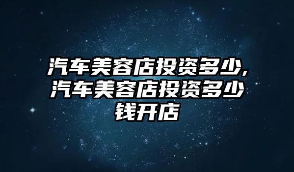 汽車美容店投資多少,汽車美容店投資多少錢開(kāi)店