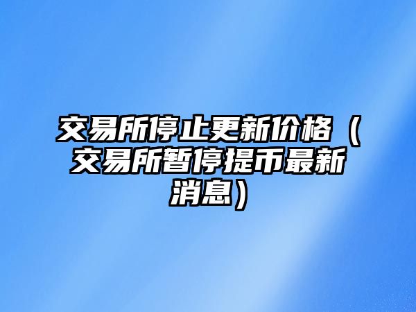 交易所停止更新價(jià)格（交易所暫停提幣最新消息）